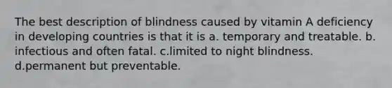 The best description of blindness caused by vitamin A deficiency in developing countries is that it is a. temporary and treatable. b. infectious and often fatal. c.limited to night blindness. d.permanent but preventable.