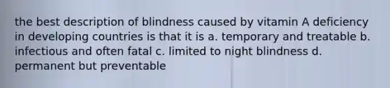 the best description of blindness caused by vitamin A deficiency in developing countries is that it is a. temporary and treatable b. infectious and often fatal c. limited to night blindness d. permanent but preventable