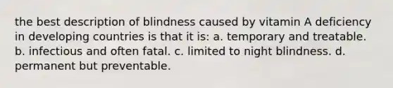 the best description of blindness caused by vitamin A deficiency in developing countries is that it is: a. temporary and treatable. b. infectious and often fatal. c. limited to night blindness. d. permanent but preventable.