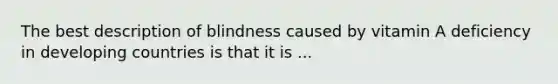 The best description of blindness caused by vitamin A deficiency in developing countries is that it is ...