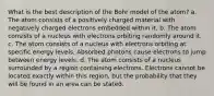 What is the best description of the Bohr model of the atom? a. The atom consists of a positively charged material with negatively charged electrons embedded within it. b. The atom consists of a nucleus with electrons orbiting randomly around it. c. The atom consists of a nucleus with electrons orbiting at specific energy levels. Absorbed photons cause electrons to jump between energy levels. d. The atom consists of a nucleus surrounded by a region containing electrons. Electrons cannot be located exactly within this region, but the probability that they will be found in an area can be stated.