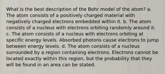 What is the best description of the Bohr model of the atom? a. The atom consists of a positively charged material with negatively charged electrons embedded within it. b. The atom consists of a nucleus with electrons orbiting randomly around it. c. The atom consists of a nucleus with electrons orbiting at specific energy levels. Absorbed photons cause electrons to jump between energy levels. d. The atom consists of a nucleus surrounded by a region containing electrons. Electrons cannot be located exactly within this region, but the probability that they will be found in an area can be stated.