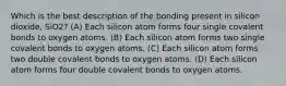 Which is the best description of the bonding present in silicon dioxide, SiO2? (A) Each silicon atom forms four single covalent bonds to oxygen atoms. (B) Each silicon atom forms two single covalent bonds to oxygen atoms. (C) Each silicon atom forms two double covalent bonds to oxygen atoms. (D) Each silicon atom forms four double covalent bonds to oxygen atoms.