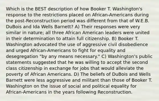 Which is the BEST description of how Booker T. Washington's response to the restrictions placed on African-Americans during the post-Reconstruction period was different from that of W.E.B. DuBois and Ida Wells Barnett? A) Their responses were very similar in nature; all three African American leaders were united in their determination to attain full citizenship. B) Booker T. Washington advocated the use of aggressive civil disobedience and urged African-Americans to fight for equality and desegregation "by any means necessary." C) Washington's public statements suggested that he was willing to accept the second class citizenship in exchange for jobs that would alleviate the poverty of African Americans. D) The beliefs of DuBois and Wells Barnett were less aggressive and militant than those of Booker T. Washington on the issue of social and political equality for African-Americans in the years following Reconstruction.