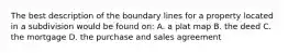 The best description of the boundary lines for a property located in a subdivision would be found on: A. a plat map B. the deed C. the mortgage D. the purchase and sales agreement