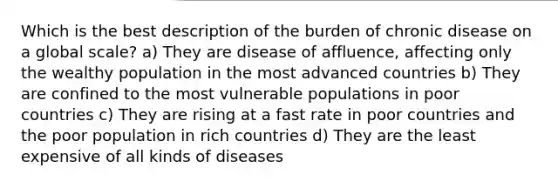 Which is the best description of the burden of chronic disease on a global scale? a) They are disease of affluence, affecting only the wealthy population in the most advanced countries b) They are confined to the most vulnerable populations in poor countries c) They are rising at a fast rate in poor countries and the poor population in rich countries d) They are the least expensive of all kinds of diseases