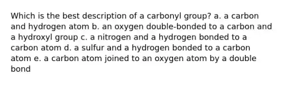 Which is the best description of a carbonyl group? a. a carbon and hydrogen atom b. an oxygen double-bonded to a carbon and a hydroxyl group c. a nitrogen and a hydrogen bonded to a carbon atom d. a sulfur and a hydrogen bonded to a carbon atom e. a carbon atom joined to an oxygen atom by a double bond