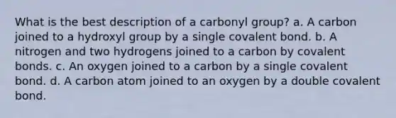 What is the best description of a carbonyl group? a. A carbon joined to a hydroxyl group by a single covalent bond. b. A nitrogen and two hydrogens joined to a carbon by <a href='https://www.questionai.com/knowledge/kWply8IKUM-covalent-bonds' class='anchor-knowledge'>covalent bonds</a>. c. An oxygen joined to a carbon by a single covalent bond. d. A carbon atom joined to an oxygen by a double covalent bond.