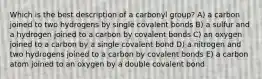 Which is the best description of a carbonyl group? A) a carbon joined to two hydrogens by single covalent bonds B) a sulfur and a hydrogen joined to a carbon by covalent bonds C) an oxygen joined to a carbon by a single covalent bond D) a nitrogen and two hydrogens joined to a carbon by covalent bonds E) a carbon atom joined to an oxygen by a double covalent bond