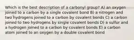 Which is the best description of a carbonyl group? A) an oxygen joined to a carbon by a single covalent bond B) a nitrogen and two hydrogens joined to a carbon by covalent bonds C) a carbon joined to two hydrogens by single covalent bonds D) a sulfur and a hydrogen joined to a carbon by covalent bonds E) a carbon atom joined to an oxygen by a double covalent bond