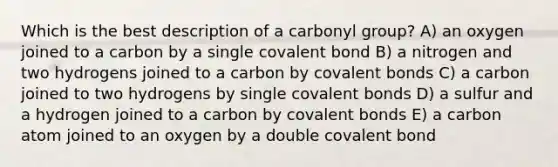 Which is the best description of a carbonyl group? A) an oxygen joined to a carbon by a single covalent bond B) a nitrogen and two hydrogens joined to a carbon by covalent bonds C) a carbon joined to two hydrogens by single covalent bonds D) a sulfur and a hydrogen joined to a carbon by covalent bonds E) a carbon atom joined to an oxygen by a double covalent bond