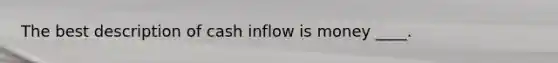 The best description of cash inflow is money ____.