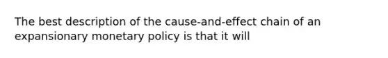 The best description of the cause-and-effect chain of an expansionary monetary policy is that it will