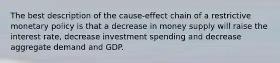 The best description of the cause-effect chain of a restrictive monetary policy is that a decrease in money supply will raise the interest rate, decrease investment spending and decrease aggregate demand and GDP.