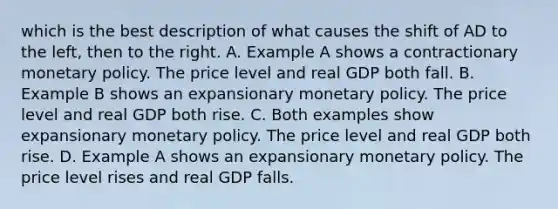 which is the best description of what causes the shift of AD to the left, then to the right. A. Example A shows a contractionary <a href='https://www.questionai.com/knowledge/kEE0G7Llsx-monetary-policy' class='anchor-knowledge'>monetary policy</a>. The price level and real GDP both fall. B. Example B shows an expansionary monetary policy. The price level and real GDP both rise. C. Both examples show expansionary monetary policy. The price level and real GDP both rise. D. Example A shows an expansionary monetary policy. The price level rises and real GDP falls.