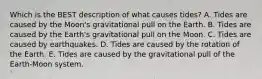 Which is the BEST description of what causes tides? A. Tides are caused by the Moon's gravitational pull on the Earth. B. Tides are caused by the Earth's gravitational pull on the Moon. C. Tides are caused by earthquakes. D. Tides are caused by the rotation of the Earth. E. Tides are caused by the gravitational pull of the Earth-Moon system.