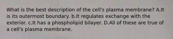 What is the best description of the cell's plasma membrane? A.It is its outermost boundary. b.It regulates exchange with the exterior. c.It has a phospholipid bilayer. D.All of these are true of a cell's plasma membrane.