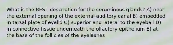 What is the BEST description for the ceruminous glands? A) near the external opening of the external auditory canal B) embedded in tarsal plate of eyelid C) superior and lateral to the eyeball D) in connective tissue underneath the olfactory epithelium E) at the base of the follicles of the eyelashes