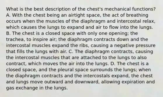 What is the best description of the​ chest's mechanical​ functions? A. With the chest being an airtight​ space, the act of breathing occurs when the muscles of the diaphragm and intercostal​ relax, which causes the lungs to expand and air to flow into the lungs. B. The chest is a closed space with only one​ opening; the​ trachea, to inspire​ air; the diaphragm contracts down and the intercostal muscles expand the​ ribs, causing a negative pressure that fills the lungs with air. C. The diaphragm​ contracts, causing the intercostal muscles that are attached to the lungs to also​ contract, which moves the air into the lungs. D. The chest is a closed​ space, and the pleural space surrounds the​ lungs; when the diaphragm contracts and the intercostals​ expand, the chest and lungs move outward and​ downward, allowing expiration and gas exchange in the lungs.