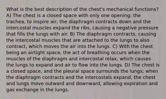 What is the best description of the chest's mechanical functions? A) The chest is a closed space with only one opening; the trachea, to inspire air; the diaphragm contracts down and the intercostal muscles expand the ribs, causing a negative pressure that fills the lungs with air. B) The diaphragm contracts, causing the intercostal muscles that are attached to the lungs to also contract, which moves the air into the lungs. C) With the chest being an airtight space, the act of breathing occurs when the muscles of the diaphragm and intercostal relax, which causes the lungs to expand and air to flow into the lungs. D) The chest is a closed space, and the pleural space surrounds the lungs; when the diaphragm contracts and the intercostals expand, the chest and lungs move outward and downward, allowing expiration and gas exchange in the lungs.