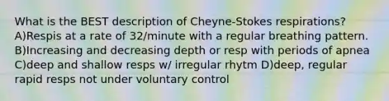 What is the BEST description of Cheyne-Stokes respirations? A)Respis at a rate of 32/minute with a regular breathing pattern. B)Increasing and decreasing depth or resp with periods of apnea C)deep and shallow resps w/ irregular rhytm D)deep, regular rapid resps not under voluntary control