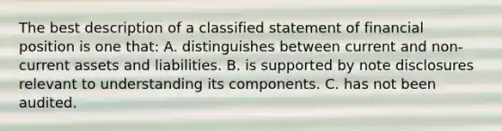 The best description of a classified statement of financial position is one that: A. distinguishes between current and non-current assets and liabilities. B. is supported by note disclosures relevant to understanding its components. C. has not been audited.