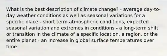 What is the best description of climate change? - average day-to-day weather conditions as well as seasonal variations for a specific place - short term atmospheric conditions, expected seasonal variation and extremes in conditions - a long-term shift or transition in the climate of a specific location, a region, or the entire planet - an increase in global surface temperatures over time