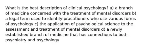 What is the best description of clinical psychology? a) a branch of medicine concerned with the treatment of mental disorders b) a legal term used to identify practitioners who use various forms of psychology c) the application of psychological science to the assessment and treatment of mental disorders d) a newly established branch of medicine that has connections to both psychiatry and psychology