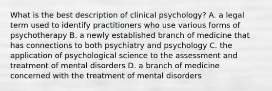 What is the best description of clinical psychology? A. a legal term used to identify practitioners who use various forms of psychotherapy B. a newly established branch of medicine that has connections to both psychiatry and psychology C. the application of psychological science to the assessment and treatment of mental disorders D. a branch of medicine concerned with the treatment of mental disorders