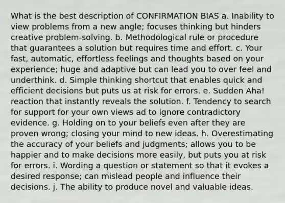 What is the best description of CONFIRMATION BIAS a. Inability to view problems from a new angle; focuses thinking but hinders creative problem-solving. b. Methodological rule or procedure that guarantees a solution but requires time and effort. c. Your fast, automatic, effortless feelings and thoughts based on your experience; huge and adaptive but can lead you to over feel and underthink. d. Simple thinking shortcut that enables quick and efficient decisions but puts us at risk for errors. e. Sudden Aha! reaction that instantly reveals the solution. f. Tendency to search for support for your own views ad to ignore contradictory evidence. g. Holding on to your beliefs even after they are proven wrong; closing your mind to new ideas. h. Overestimating the accuracy of your beliefs and judgments; allows you to be happier and to make decisions more easily, but puts you at risk for errors. i. Wording a question or statement so that it evokes a desired response; can mislead people and influence their decisions. j. The ability to produce novel and valuable ideas.