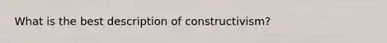 What is the best description of constructivism?