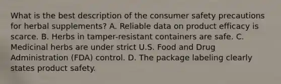 What is the best description of the consumer safety precautions for herbal supplements? A. Reliable data on product efficacy is scarce. B. Herbs in tamper-resistant containers are safe. C. Medicinal herbs are under strict U.S. Food and Drug Administration (FDA) control. D. The package labeling clearly states product safety.