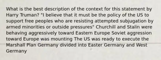 What is the best description of the context for this statement by Harry Truman? "I believe that it must be the policy of the US to support free peoples who are resisting attempted subjugation by armed minorities or outside pressures" Churchill and Stalin were behaving aggressively toward Eastern Europe Soviet aggression toward Europe was mounting The US was ready to execute the Marshall Plan Germany divided into Easter Germany and West Germany