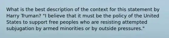 What is the best description of the context for this statement by Harry Truman? "I believe that it must be the policy of the United States to support free peoples who are resisting attempted subjugation by armed minorities or by outside pressures."