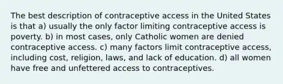 The best description of contraceptive access in the United States is that a) usually the only factor limiting contraceptive access is poverty. b) in most cases, only Catholic women are denied contraceptive access. c) many factors limit contraceptive access, including cost, religion, laws, and lack of education. d) all women have free and unfettered access to contraceptives.