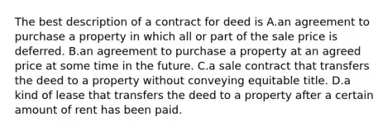 The best description of a contract for deed is A.an agreement to purchase a property in which all or part of the sale price is deferred. B.an agreement to purchase a property at an agreed price at some time in the future. C.a sale contract that transfers the deed to a property without conveying equitable title. D.a kind of lease that transfers the deed to a property after a certain amount of rent has been paid.