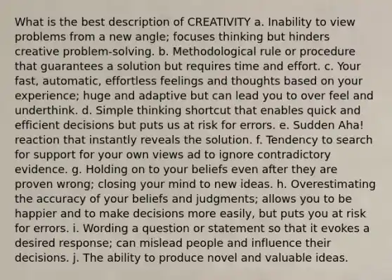 What is the best description of CREATIVITY a. Inability to view problems from a new angle; focuses thinking but hinders creative problem-solving. b. Methodological rule or procedure that guarantees a solution but requires time and effort. c. Your fast, automatic, effortless feelings and thoughts based on your experience; huge and adaptive but can lead you to over feel and underthink. d. Simple thinking shortcut that enables quick and efficient decisions but puts us at risk for errors. e. Sudden Aha! reaction that instantly reveals the solution. f. Tendency to search for support for your own views ad to ignore contradictory evidence. g. Holding on to your beliefs even after they are proven wrong; closing your mind to new ideas. h. Overestimating the accuracy of your beliefs and judgments; allows you to be happier and to make decisions more easily, but puts you at risk for errors. i. Wording a question or statement so that it evokes a desired response; can mislead people and influence their decisions. j. The ability to produce novel and valuable ideas.