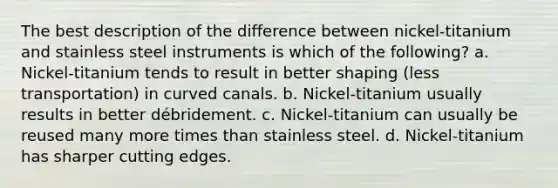 The best description of the difference between nickel-titanium and stainless steel instruments is which of the following? a. Nickel-titanium tends to result in better shaping (less transportation) in curved canals. b. Nickel-titanium usually results in better débridement. c. Nickel-titanium can usually be reused many more times than stainless steel. d. Nickel-titanium has sharper cutting edges.