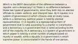 Which is the BEST description of the difference between a republic and a democracy? A) There is no difference between these two types of governments, since they both rely on elected officials to create, enforce, and interpret laws. B) A republic is a system of government in which citizens vote on every issue, while in a democracy political power is held by elected representatives. C) A republic is a representative form of government that is ruled according to a charter or constitution, and a democracy is a government that is ruled according to the will of the majority. D) A democracy is a system of government in which power is held by a small number of people based on royalty or wealth, while a republic is a government in which supreme power is concentrated in the hands of one person.