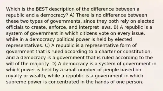 Which is the BEST description of the difference between a republic and a democracy? A) There is no difference between these two types of governments, since they both rely on elected officials to create, enforce, and interpret laws. B) A republic is a system of government in which citizens vote on every issue, while in a democracy political power is held by elected representatives. C) A republic is a representative form of government that is ruled according to a charter or constitution, and a democracy is a government that is ruled according to the will of the majority. D) A democracy is a system of government in which power is held by a small number of people based on royalty or wealth, while a republic is a government in which supreme power is concentrated in the hands of one person.