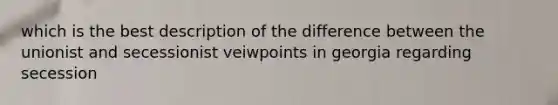 which is the best description of the difference between the unionist and secessionist veiwpoints in georgia regarding secession