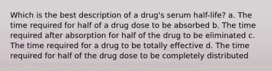 Which is the best description of a drug's serum half-life? a. The time required for half of a drug dose to be absorbed b. The time required after absorption for half of the drug to be eliminated c. The time required for a drug to be totally effective d. The time required for half of the drug dose to be completely distributed