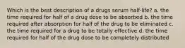 Which is the best description of a drugs serum half-life? a. the time required for half of a drug dose to be absorbed b. the time required after absorption for half of the drug to be eliminated c. the time required for a drug to be totally effective d. the time required for half of the drug dose to be completely distributed