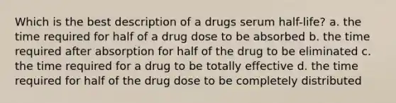 Which is the best description of a drugs serum half-life? a. the time required for half of a drug dose to be absorbed b. the time required after absorption for half of the drug to be eliminated c. the time required for a drug to be totally effective d. the time required for half of the drug dose to be completely distributed