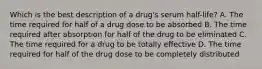 Which is the best description of a drug's serum half-life? A. The time required for half of a drug dose to be absorbed B. The time required after absorption for half of the drug to be eliminated C. The time required for a drug to be totally effective D. The time required for half of the drug dose to be completely distributed