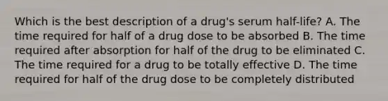 Which is the best description of a drug's serum half-life? A. The time required for half of a drug dose to be absorbed B. The time required after absorption for half of the drug to be eliminated C. The time required for a drug to be totally effective D. The time required for half of the drug dose to be completely distributed