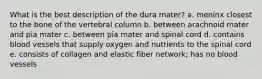 What is the best description of the dura mater? a. meninx closest to the bone of the vertebral column b. between arachnoid mater and pia mater c. between pia mater and spinal cord d. contains blood vessels that supply oxygen and nutrients to the spinal cord e. consists of collagen and elastic fiber network; has no blood vessels