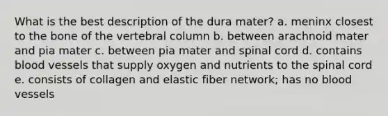 What is the best description of the dura mater? a. meninx closest to the bone of the vertebral column b. between arachnoid mater and pia mater c. between pia mater and spinal cord d. contains blood vessels that supply oxygen and nutrients to the spinal cord e. consists of collagen and elastic fiber network; has no blood vessels