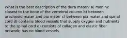 What is the best description of the dura mater? a) meninx closest to the bone of the vertebral column b) between arachnoid mater and pia mater c) between pia mater and spinal cord d) contains blood vessels that supply oxygen and nutrients to the spinal cord e) consists of collagen and elastic fiber network; has no blood vessels