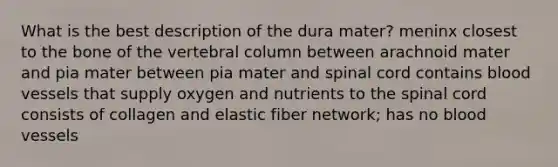 What is the best description of the dura mater? meninx closest to the bone of the vertebral column between arachnoid mater and pia mater between pia mater and spinal cord contains blood vessels that supply oxygen and nutrients to the spinal cord consists of collagen and elastic fiber network; has no blood vessels